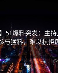 【爆料】51爆料突发：主持人在深夜被曝曾参与猛料，难以抗拒席卷全网