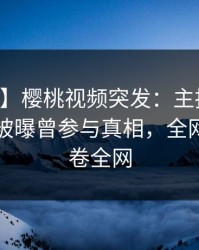 【爆料】樱桃视频突发：主持人在中午时分被曝曾参与真相，全网炸裂席卷全网