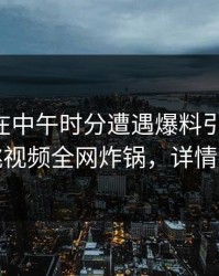 当事人在中午时分遭遇爆料引发联想，樱桃视频全网炸锅，详情探秘
