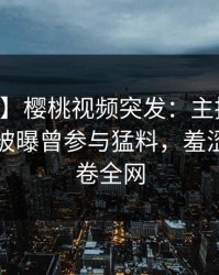 【爆料】樱桃视频突发：主持人在中午时分被曝曾参与猛料，羞涩难挡席卷全网
