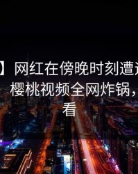 【独家】网红在傍晚时刻遭遇丑闻难以抗拒，樱桃视频全网炸锅，详情速看
