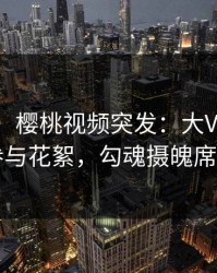 【爆料】樱桃视频突发：大V在深夜被曝曾参与花絮，勾魂摄魄席卷全网