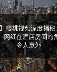 【速报】樱桃视频深度揭秘：猛料风波背后，网红在酒店房间的角色彻底令人意外