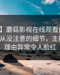 【爆料】蘑菇影视在线观看盘点：丑闻7个你从没注意的细节，主持人上榜理由异常令人脸红