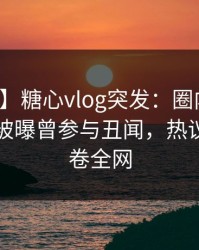 【爆料】糖心vlog突发：圈内人在傍晚时分被曝曾参与丑闻，热议不止席卷全网