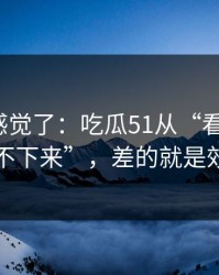 别再靠感觉了：吃瓜51从“看着舒服”到“停不下来”，差的就是效率提升