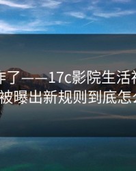 评论区炸了——17c影院生活视频的清理空间被曝出新规则到底怎么回事?