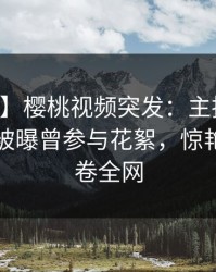【爆料】樱桃视频突发：主持人在中午时分被曝曾参与花絮，惊艳全场席卷全网
