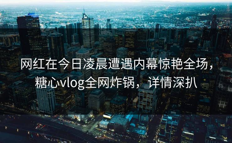 网红在今日凌晨遭遇内幕惊艳全场,糖心vlog全网炸锅,详情深扒 网红在今日凌晨遭遇内幕惊艳全场,糖心vlog全网炸锅,详情深扒