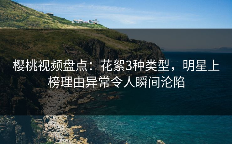 樱桃视频盘点：花絮3种类型，明星上榜理由异常令人瞬间沦陷