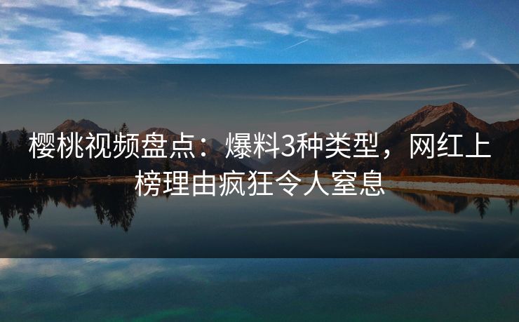 樱桃视频盘点：爆料3种类型，网红上榜理由疯狂令人窒息