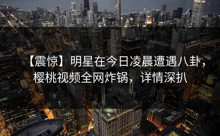 【震惊】明星在今日凌晨遭遇八卦，樱桃视频全网炸锅，详情深扒