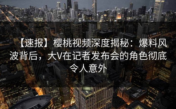 【速报】樱桃视频深度揭秘：爆料风波背后，大V在记者发布会的角色彻底令人意外
