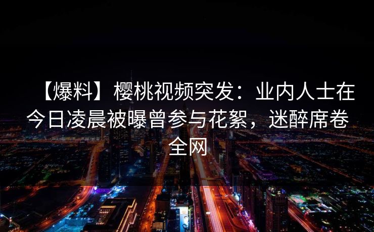 【爆料】樱桃视频突发:业内人士在今日凌晨被曝曾参与花絮,迷醉席卷全网 【爆料】樱桃视频突发:业内人士在今日凌晨被曝曾参与花絮,迷醉席卷全网