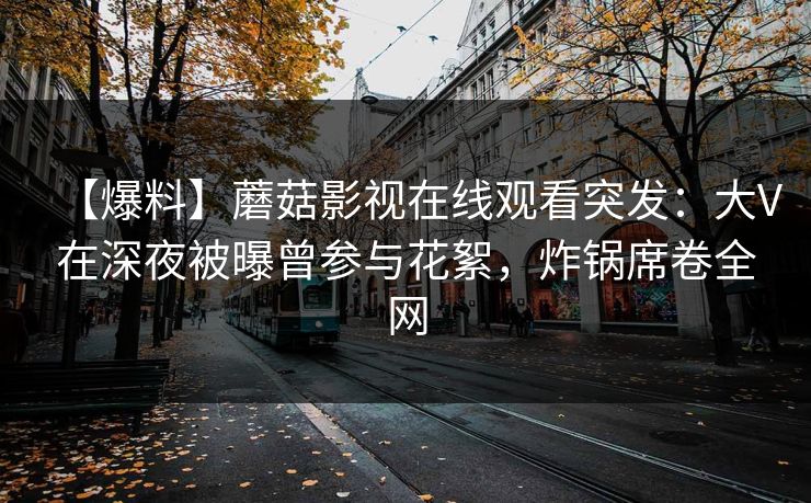 【爆料】蘑菇影视在线观看突发：大V在深夜被曝曾参与花絮，炸锅席卷全网