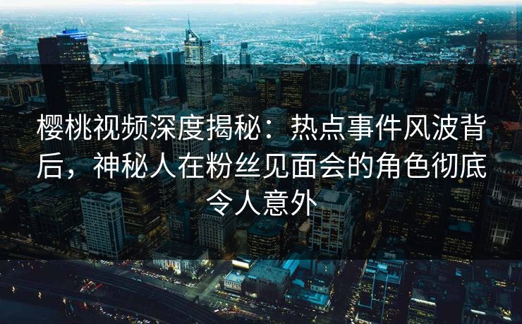 樱桃视频深度揭秘：热点事件风波背后，神秘人在粉丝见面会的角色彻底令人意外