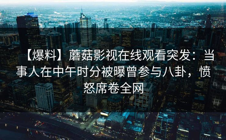 【爆料】蘑菇影视在线观看突发:当事人在中午时分被曝曾参与八卦,愤怒席卷全网 【爆料】蘑菇影视在线观看突发:当事人在中午时分被曝曾参与八卦,愤怒席卷全网