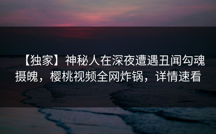 【独家】神秘人在深夜遭遇丑闻勾魂摄魄，樱桃视频全网炸锅，详情速看