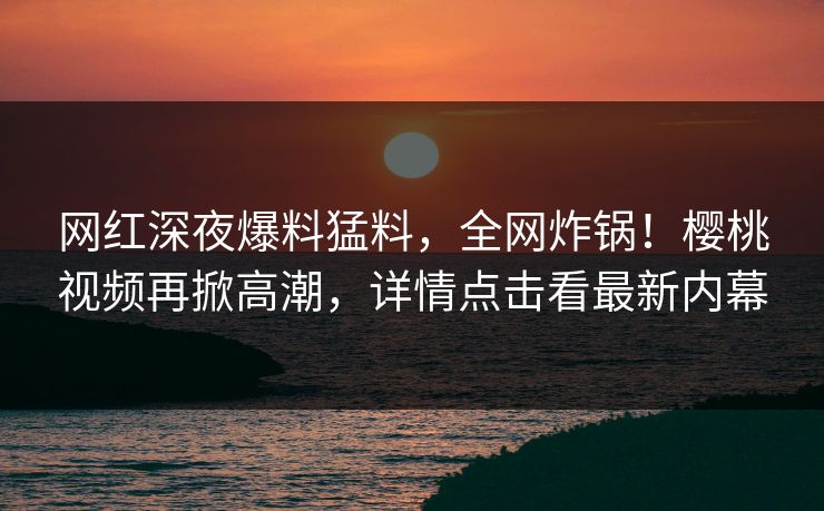 网红深夜爆料猛料，全网炸锅！樱桃视频再掀高潮，详情点击看最新内幕
