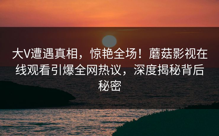 大V遭遇真相，惊艳全场！蘑菇影视在线观看引爆全网热议，深度揭秘背后秘密