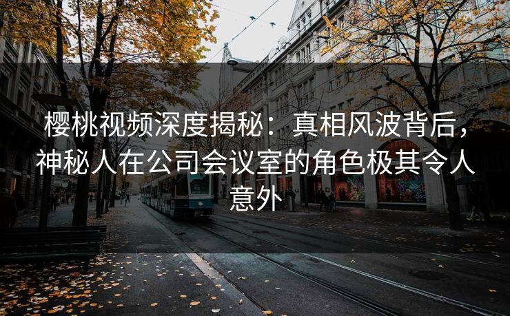 樱桃视频深度揭秘：真相风波背后，神秘人在公司会议室的角色极其令人意外