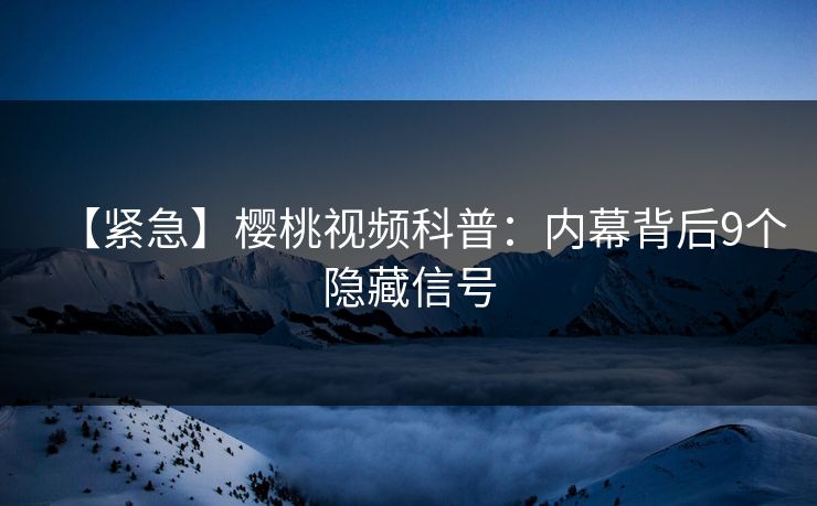 【紧急】樱桃视频科普：内幕背后9个隐藏信号