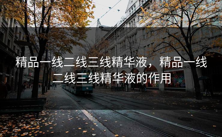 精品一线二线三线精华液，精品一线二线三线精华液的作用