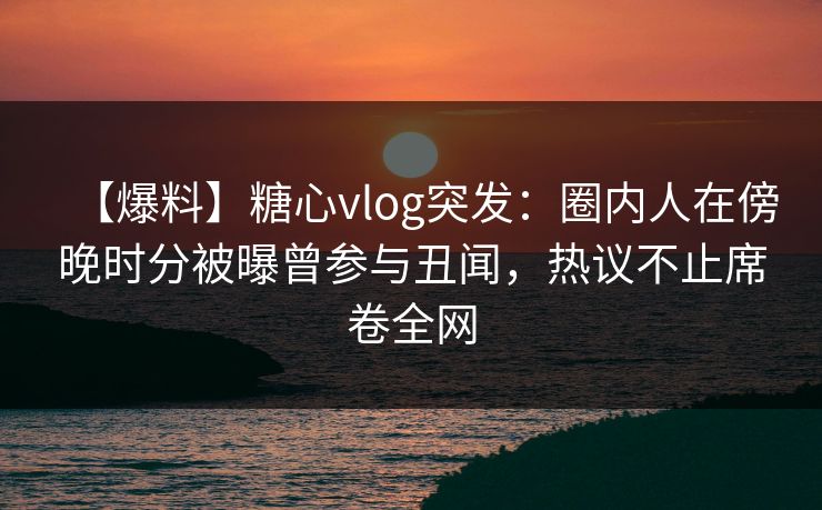 【爆料】糖心vlog突发：圈内人在傍晚时分被曝曾参与丑闻，热议不止席卷全网