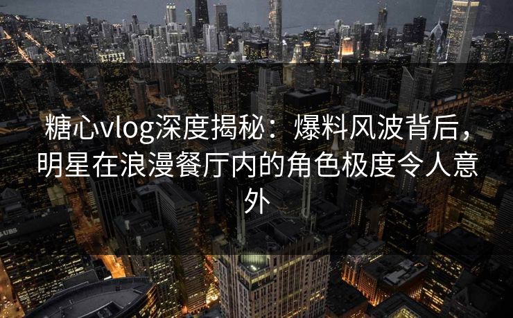 糖心vlog深度揭秘:爆料风波背后,明星在浪漫餐厅内的角色极度令人意外 糖心vlog深度揭秘:爆料风波背后,明星在浪漫餐厅内的角色极度令人意外