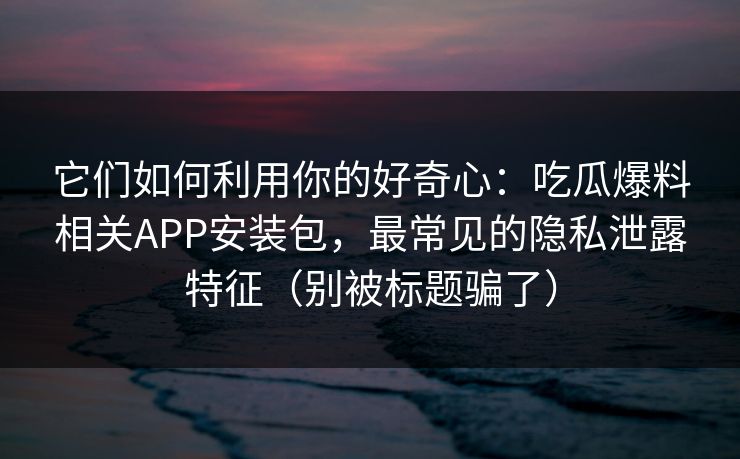 它们如何利用你的好奇心:吃瓜爆料相关APP安装包,最常见的隐私泄露特征(别被标题骗了) 它们如何利用你的好奇心:吃瓜爆料相关APP安装包,最常见的隐私泄露特征(别被标题骗了)