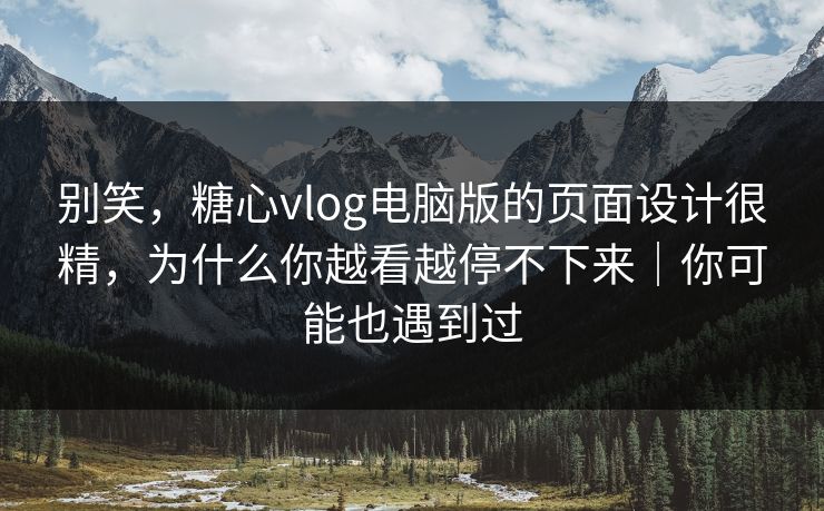 别笑，糖心vlog电脑版的页面设计很精，为什么你越看越停不下来｜你可能也遇到过