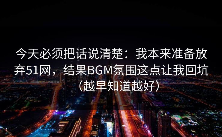 今天必须把话说清楚：我本来准备放弃51网，结果BGM氛围这点让我回坑（越早知道越好）