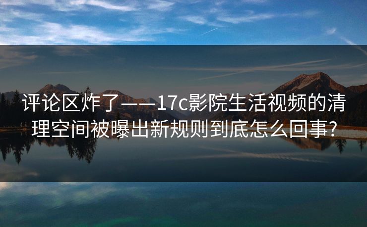 评论区炸了——17c影院生活视频的清理空间被曝出新规则到底怎么回事? 评论区炸了——17c影院生活视频的清理空间被曝出新规则到底怎么回事?
