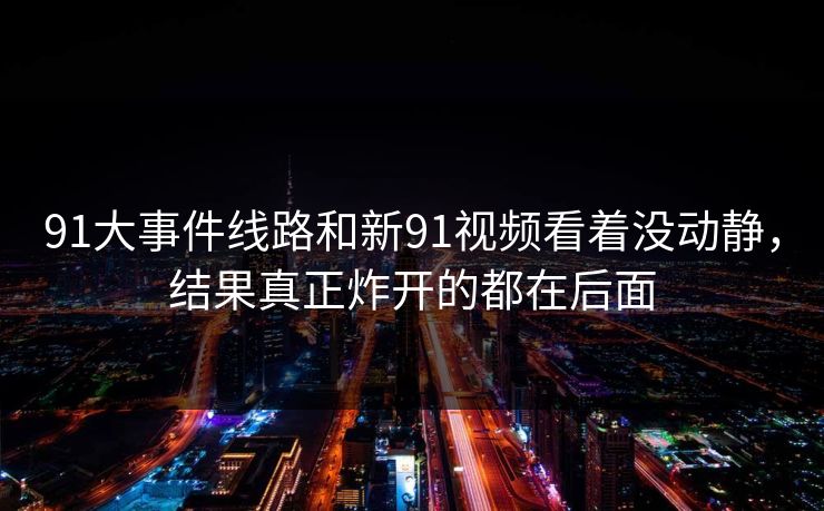 91大事件线路和新91视频看着没动静，结果真正炸开的都在后面