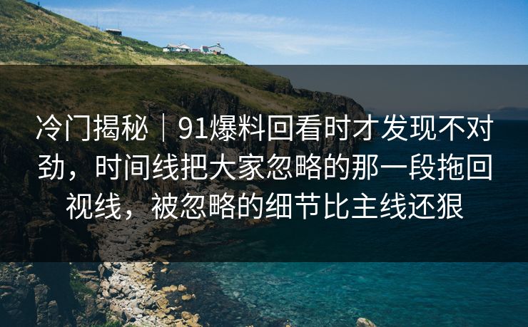 冷门揭秘｜91爆料回看时才发现不对劲，时间线把大家忽略的那一段拖回视线，被忽略的细节比主线还狠