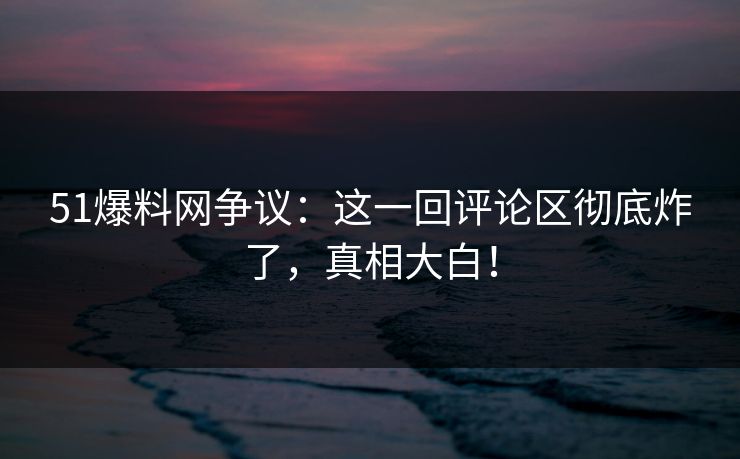 51爆料网争议：这一回评论区彻底炸了，真相大白！