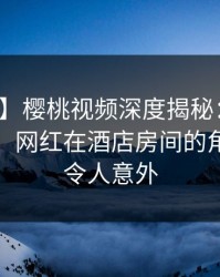 【速报】樱桃视频深度揭秘:秘闻风波背后,网红在酒店房间的角色罕见令人意外
