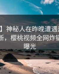 【速报】神秘人在昨晚遭遇热点事件刷屏不断，樱桃视频全网炸锅，详情曝光