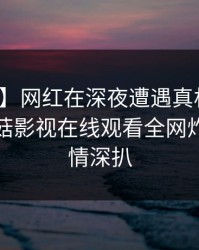 【紧急】网红在深夜遭遇真相暧昧蔓延,蘑菇影视在线观看全网炸锅,详情深扒