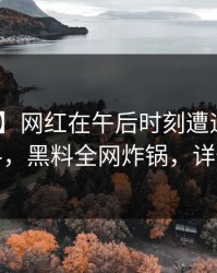 【爆料】网红在午后时刻遭遇爆料 出乎意料，黑料全网炸锅，详情发现