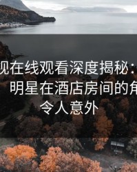 蘑菇影视在线观看深度揭秘:真相风波背后,明星在酒店房间的角色罕见令人意外