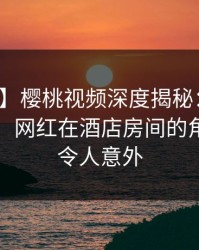 【独家】樱桃视频深度揭秘：秘闻风波背后，网红在酒店房间的角色异常令人意外