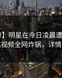 【震惊】明星在今日凌晨遭遇八卦，樱桃视频全网炸锅，详情深扒