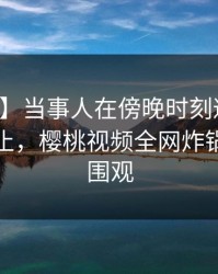 【紧急】当事人在傍晚时刻遭遇八卦欲言又止,樱桃视频全网炸锅,详情围观