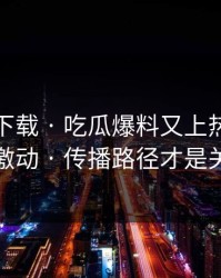 黑料社下载 · 吃瓜爆料又上热榜 · 先别激动 · 传播路径才是关键
