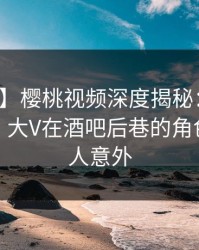【独家】樱桃视频深度揭秘：丑闻风波背后，大V在酒吧后巷的角色疯狂令人意外