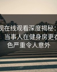 蘑菇影视在线观看深度揭秘：花絮风波背后，当事人在健身房更衣室的角色严重令人意外