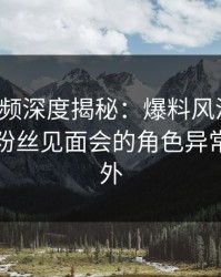 樱桃视频深度揭秘:爆料风波背后,明星在粉丝见面会的角色异常令人意外