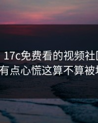 说真的，17c免费看的视频社区现在变了我有点心慌这算不算被坑了？