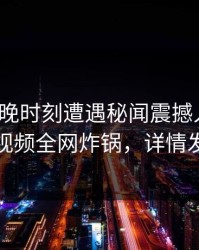 大V在傍晚时刻遭遇秘闻震撼人心,樱桃视频全网炸锅,详情发现